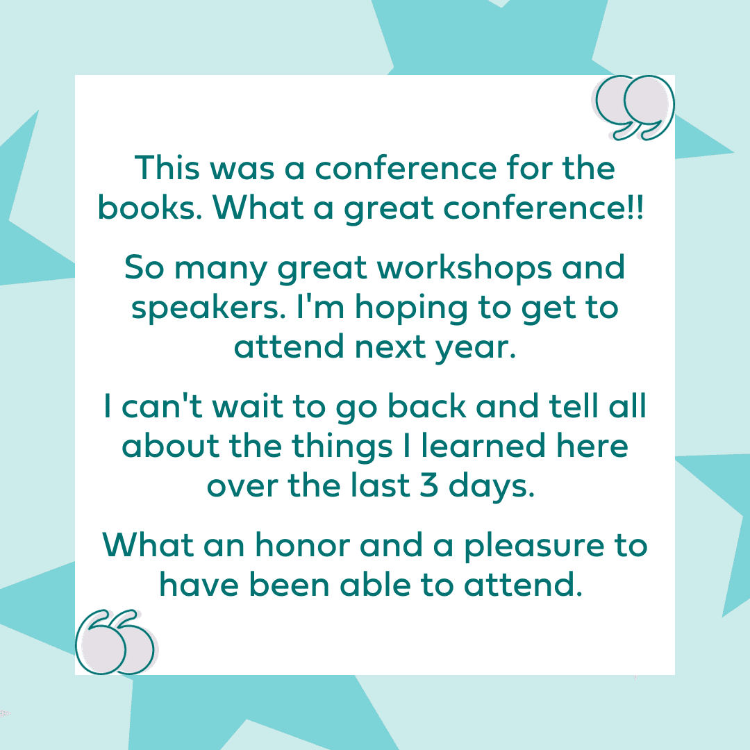 "This was a conference for the books. What a great conference!! So many great workshops and speakers. I'm hoping to get to attend next year. I can't wait to go back and tell all about the things I learned here over the last 3 days. What an honor and a pleasure to have been able to attend." 